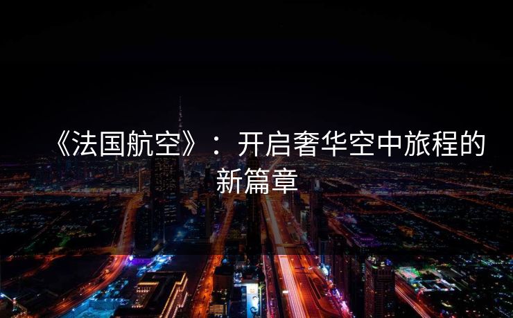 《法国航空》:开启奢华空中旅程的新篇章