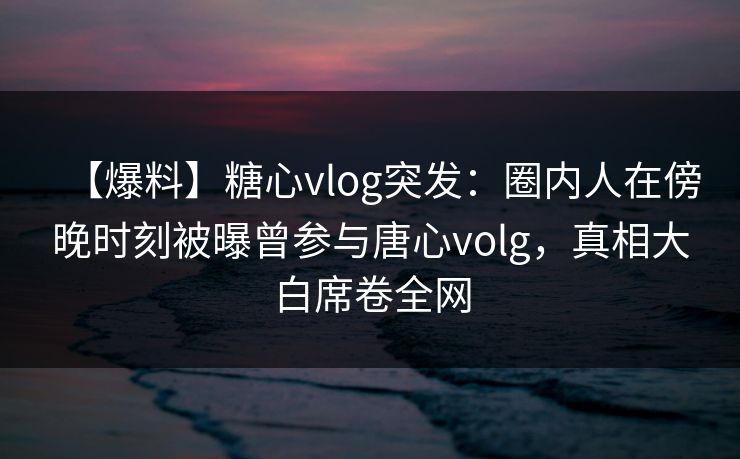 【爆料】糖心vlog突发:圈内人在傍晚时刻被曝曾参与唐心volg,真相大白席卷全网