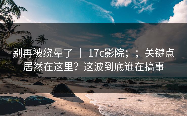 别再被绕晕了 | 17c影院;;关键点居然在这里?这波到底谁在搞事