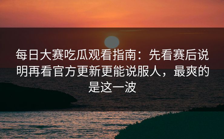 每日大赛吃瓜观看指南：先看赛后说明再看官方更新更能说服人，最爽的是这一波
