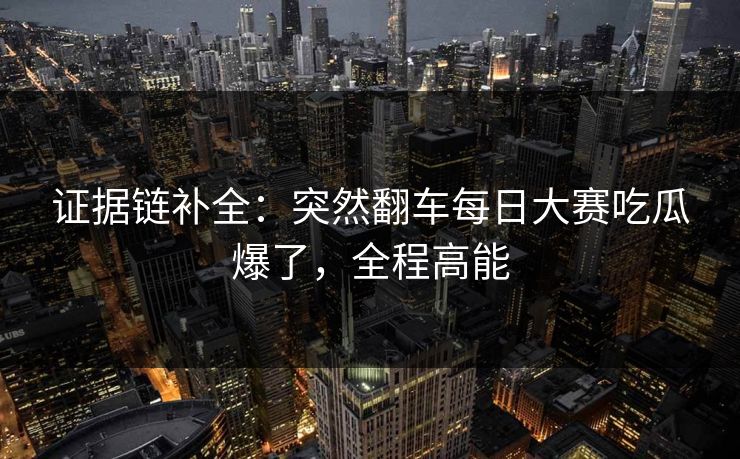 证据链补全:突然翻车每日大赛吃瓜爆了,全程高能