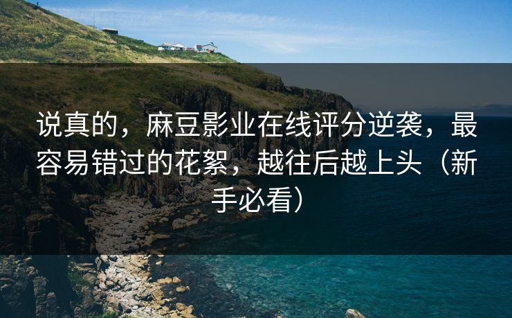 说真的,麻豆影业在线评分逆袭,最容易错过的花絮,越往后越上头(新手必看) 说真的,麻豆影业在线评分逆袭,最容易错过的花絮,越往后越上头(新手必看)