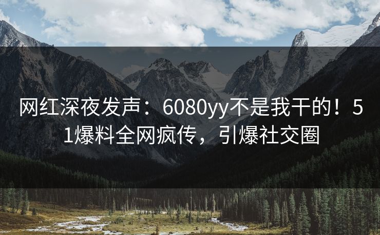 网红深夜发声：6080yy不是我干的！51爆料全网疯传，引爆社交圈