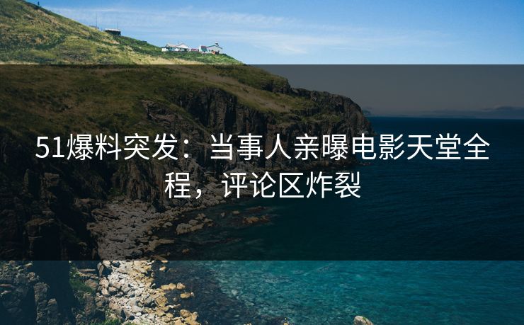 51爆料突发：当事人亲曝电影天堂全程，评论区炸裂