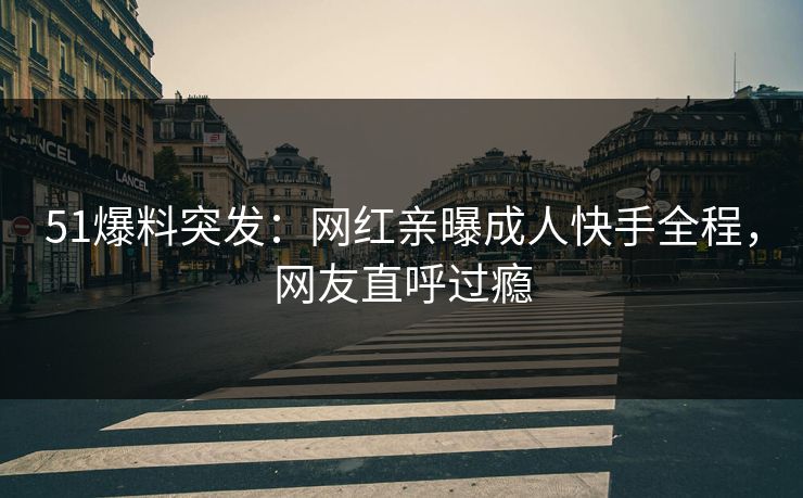 51爆料突发：网红亲曝成人快手全程，网友直呼过瘾