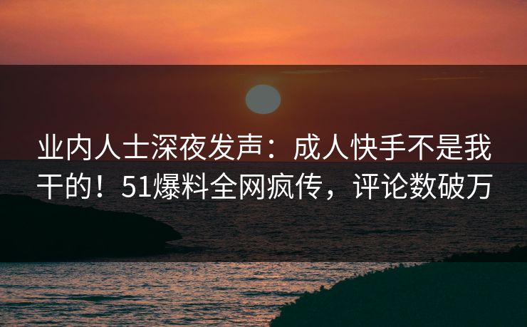 业内人士深夜发声：成人快手不是我干的！51爆料全网疯传，评论数破万