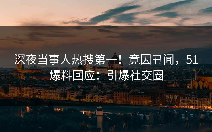 深夜当事人热搜第一！竟因丑闻，51爆料回应：引爆社交圈