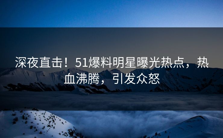 深夜直击！51爆料明星曝光热点，热血沸腾，引发众怒