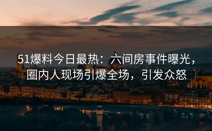 51爆料今日最热：六间房事件曝光，圈内人现场引爆全场，引发众怒