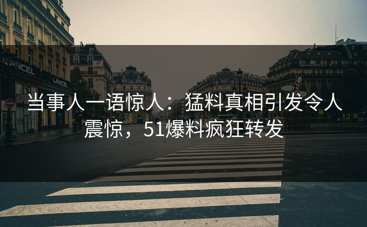 当事人一语惊人：猛料真相引发令人震惊，51爆料疯狂转发