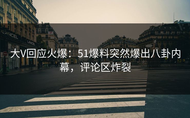 大V回应火爆：51爆料突然爆出八卦内幕，评论区炸裂
