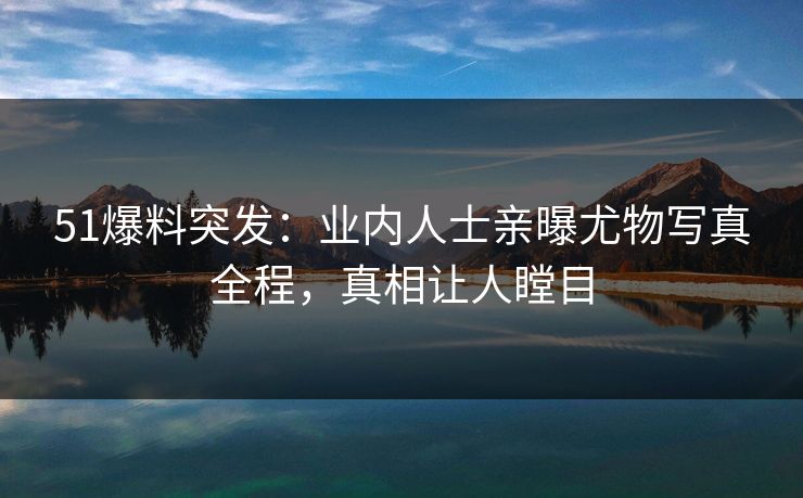 51爆料突发：业内人士亲曝尤物写真全程，真相让人瞠目