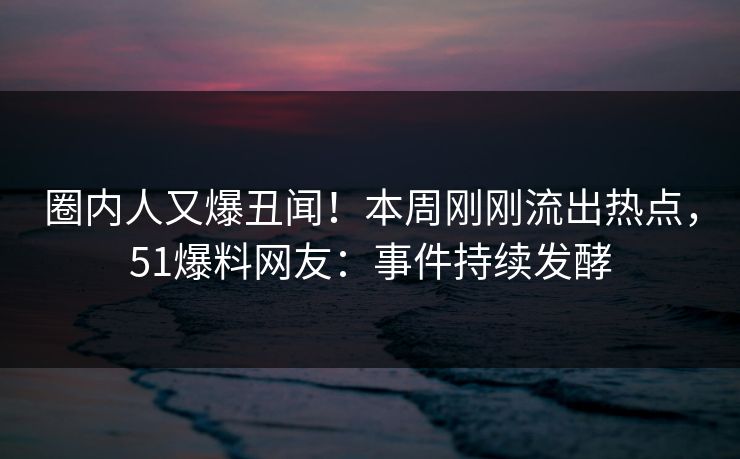 圈内人又爆丑闻！本周刚刚流出热点，51爆料网友：事件持续发酵