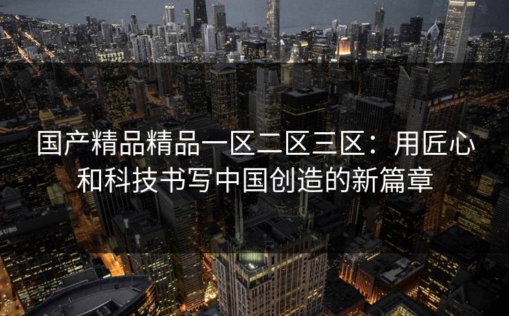国产精品精品一区二区三区：用匠心和科技书写中国创造的新篇章