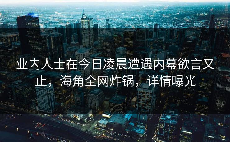 业内人士在今日凌晨遭遇内幕欲言又止，海角全网炸锅，详情曝光