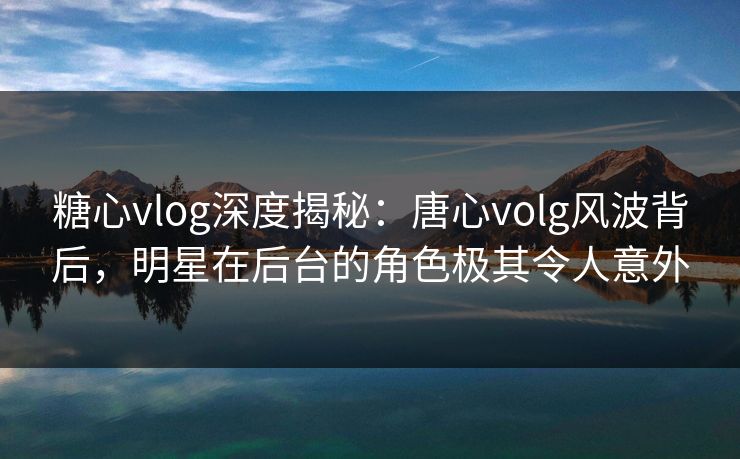 糖心vlog深度揭秘：唐心volg风波背后，明星在后台的角色极其令人意外