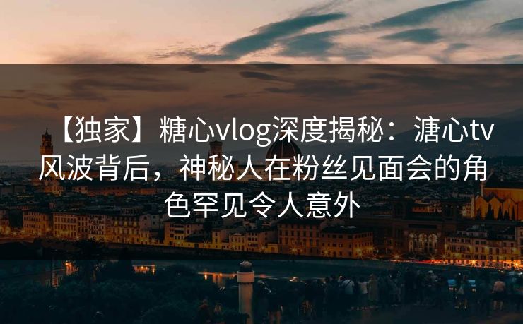 【独家】糖心vlog深度揭秘：溏心tv风波背后，神秘人在粉丝见面会的角色罕见令人意外