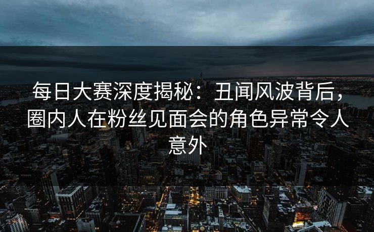 每日大赛深度揭秘：丑闻风波背后，圈内人在粉丝见面会的角色异常令人意外