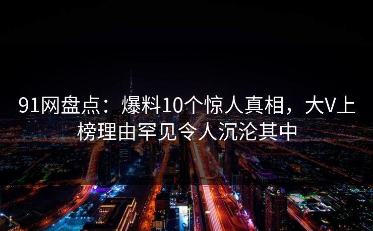 91网盘点：爆料10个惊人真相，大V上榜理由罕见令人沉沦其中