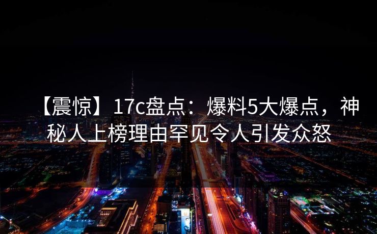 【震惊】17c盘点：爆料5大爆点，神秘人上榜理由罕见令人引发众怒