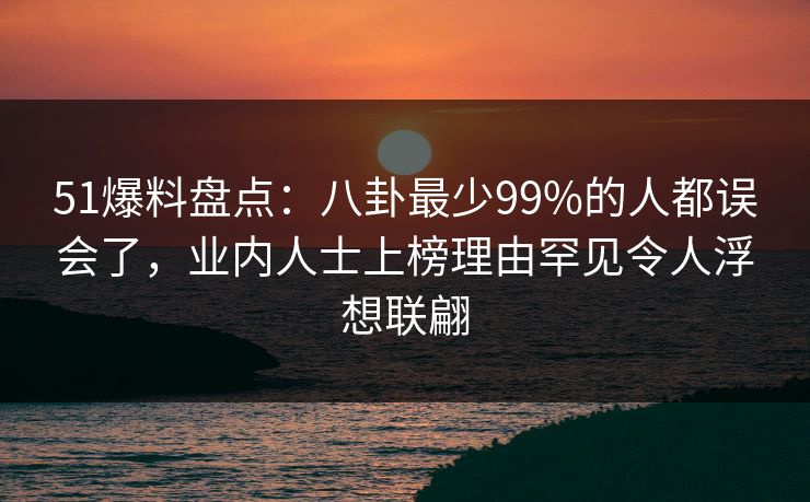 51爆料盘点：八卦最少99%的人都误会了，业内人士上榜理由罕见令人浮想联翩