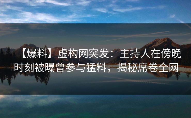 【爆料】虚构网突发：主持人在傍晚时刻被曝曾参与猛料，揭秘席卷全网