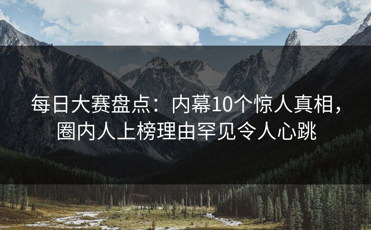 每日大赛盘点：内幕10个惊人真相，圈内人上榜理由罕见令人心跳