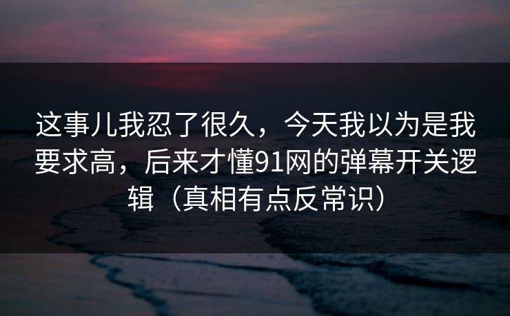 这事儿我忍了很久，今天我以为是我要求高，后来才懂91网的弹幕开关逻辑（真相有点反常识）