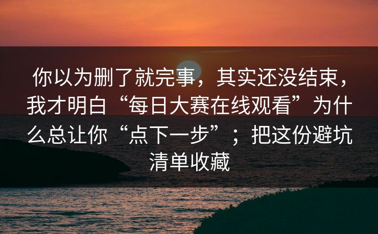 你以为删了就完事，其实还没结束，我才明白“每日大赛在线观看”为什么总让你“点下一步”；把这份避坑清单收藏