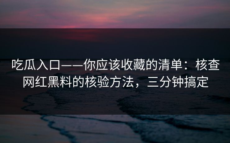 吃瓜入口——你应该收藏的清单：核查网红黑料的核验方法，三分钟搞定