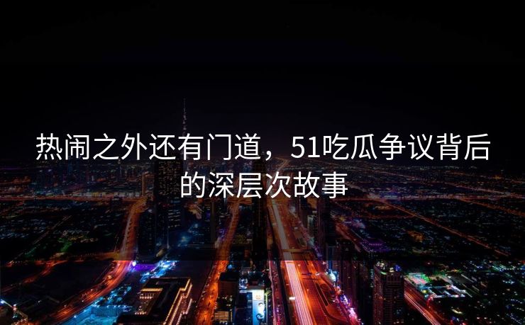 热闹之外还有门道，51吃瓜争议背后的深层次故事