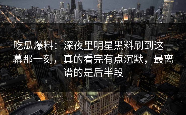 吃瓜爆料：深夜里明星黑料刷到这一幕那一刻，真的看完有点沉默，最离谱的是后半段