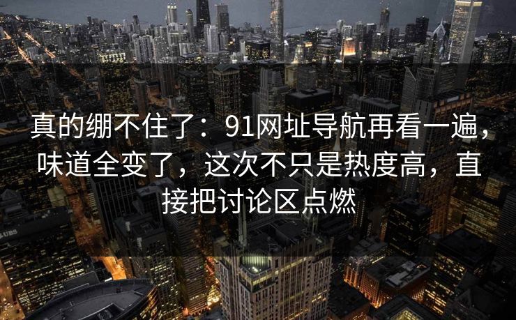 真的绷不住了：91网址导航再看一遍，味道全变了，这次不只是热度高，直接把讨论区点燃