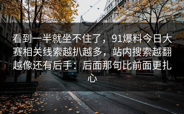 看到一半就坐不住了，91爆料今日大赛相关线索越扒越多，站内搜索越翻越像还有后手：后面那句比前面更扎心
