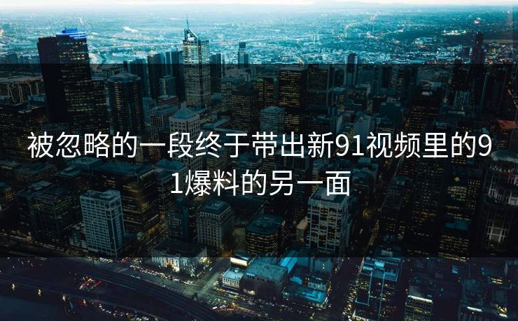 被忽略的一段终于带出新91视频里的91爆料的另一面
